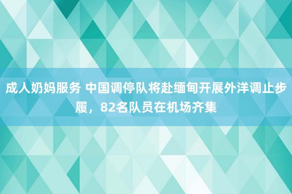 成人奶妈服务 中国调停队将赴缅甸开展外洋调止步履，82名队员在机场齐集