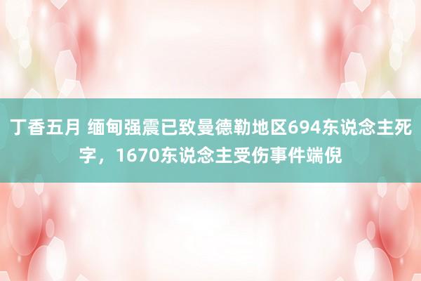 丁香五月 缅甸强震已致曼德勒地区694东说念主死字，1670东说念主受伤事件端倪