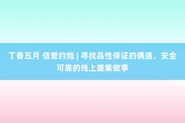 丁香五月 信誉约炮 | 寻找品性保证的偶遇，安全可靠的线上麇集做事