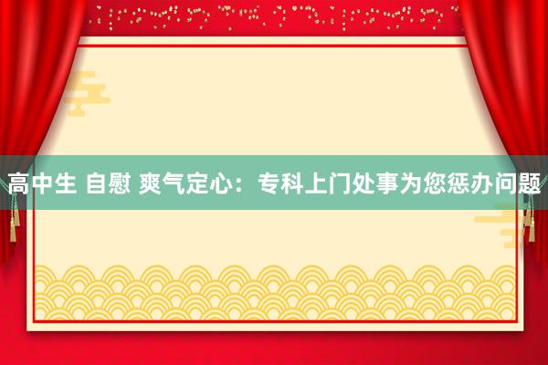 高中生 自慰 爽气定心：专科上门处事为您惩办问题