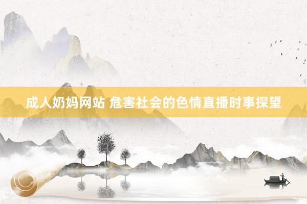 成人奶妈网站 危害社会的色情直播时事探望