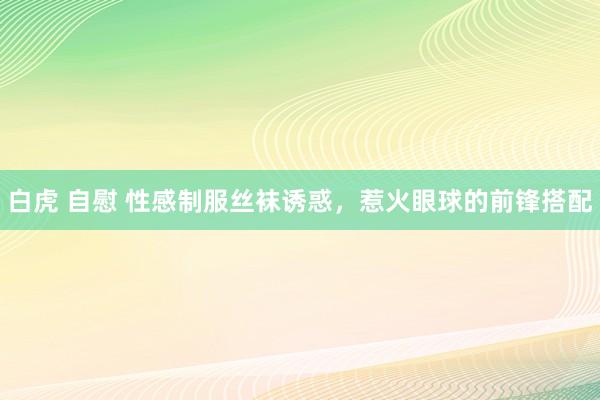 白虎 自慰 性感制服丝袜诱惑，惹火眼球的前锋搭配