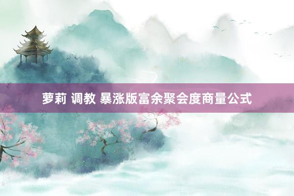 萝莉 调教 暴涨版富余聚会度商量公式