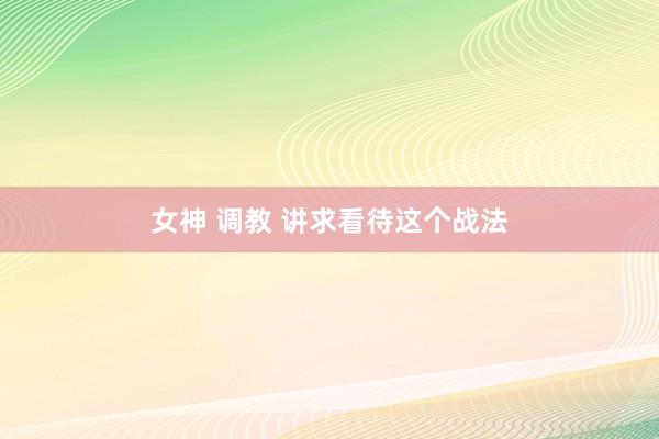 女神 调教 讲求看待这个战法