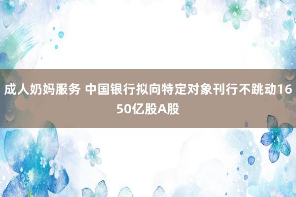 成人奶妈服务 中国银行拟向特定对象刊行不跳动1650亿股A股