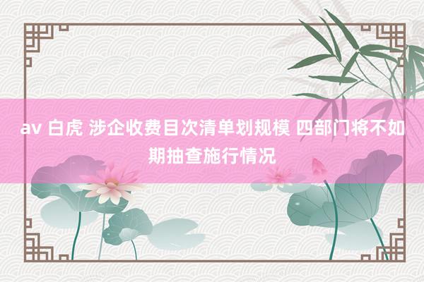 av 白虎 涉企收费目次清单划规模 四部门将不如期抽查施行情况