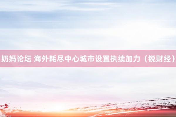 奶妈论坛 海外耗尽中心城市设置执续加力（锐财经）