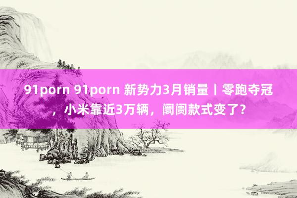 91porn 91porn 新势力3月销量丨零跑夺冠，小米靠近3万辆，阛阓款式变了？