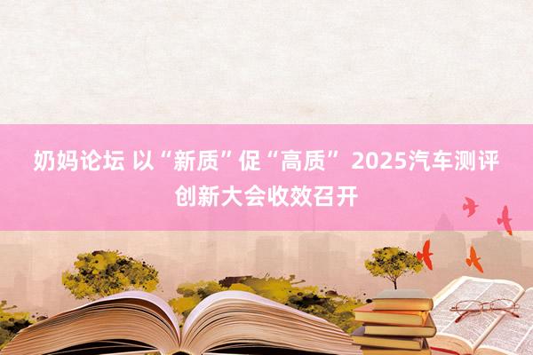 奶妈论坛 以“新质”促“高质” 2025汽车测评创新大会收效召开