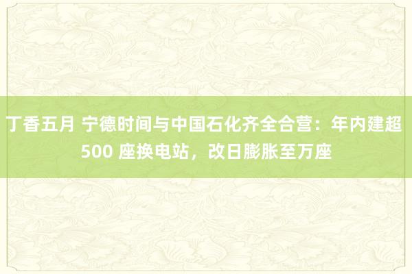 丁香五月 宁德时间与中国石化齐全合营：年内建超 500 座换电站，改日膨胀至万座