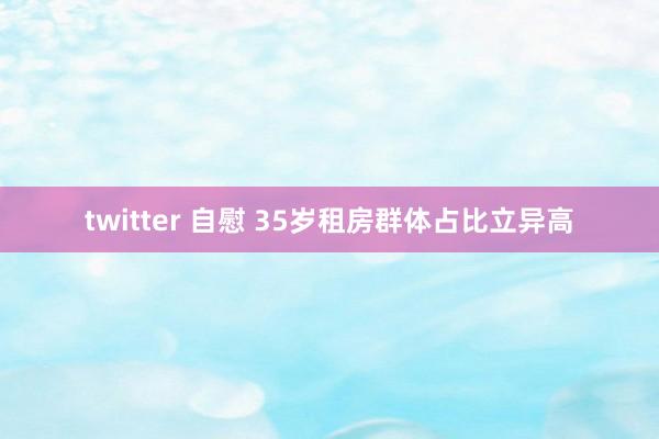 twitter 自慰 35岁租房群体占比立异高