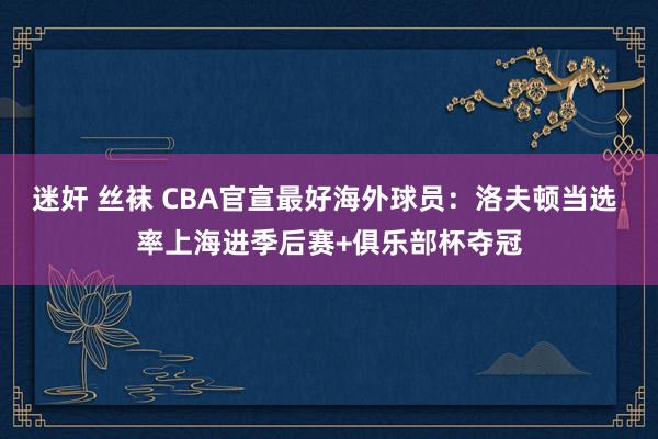 迷奸 丝袜 CBA官宣最好海外球员：洛夫顿当选 率上海进季后赛+俱乐部杯夺冠