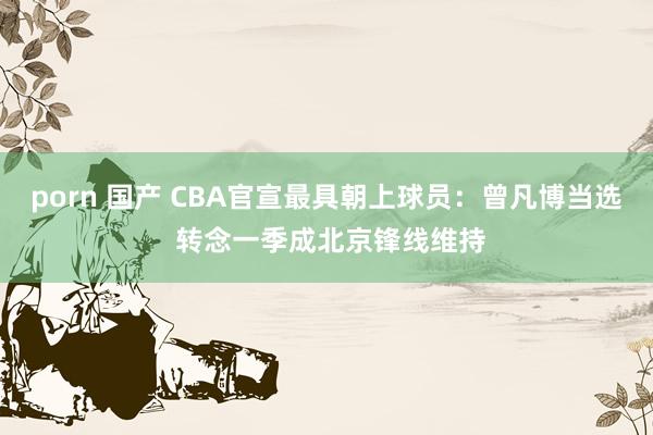 porn 国产 CBA官宣最具朝上球员：曾凡博当选 转念一季成北京锋线维持
