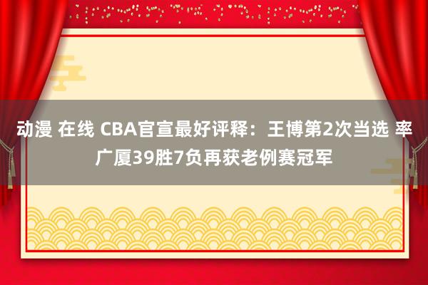 动漫 在线 CBA官宣最好评释：王博第2次当选 率广厦39胜7负再获老例赛冠军
