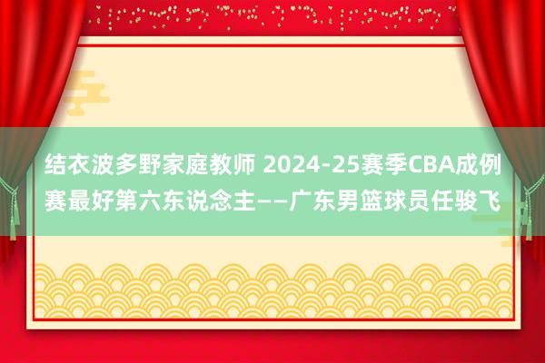 结衣波多野家庭教师 2024-25赛季CBA成例赛最好第六东说念主——广东男篮球员任骏飞
