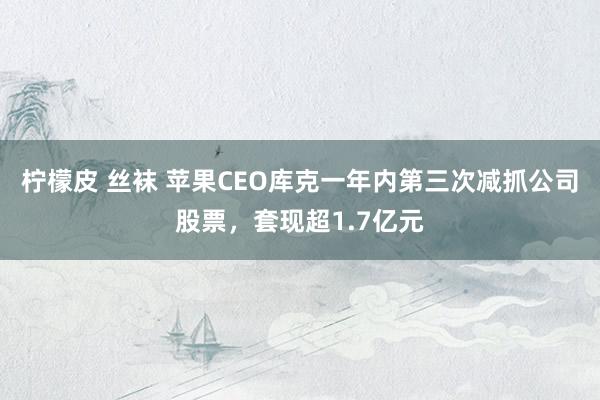 柠檬皮 丝袜 苹果CEO库克一年内第三次减抓公司股票，套现超1.7亿元