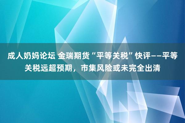 成人奶妈论坛 金瑞期货“平等关税”快评——平等关税远超预期，市集风险或未完全出清