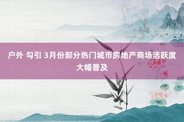 户外 勾引 3月份部分热门城市房地产商场活跃度大幅普及
