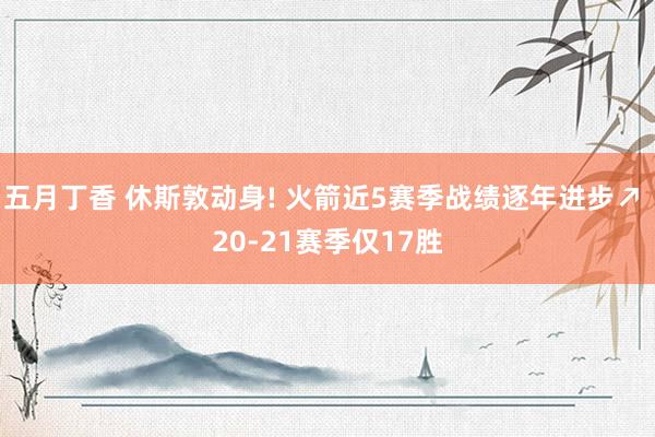 五月丁香 休斯敦动身! 火箭近5赛季战绩逐年进步↗ 20-21赛季仅17胜