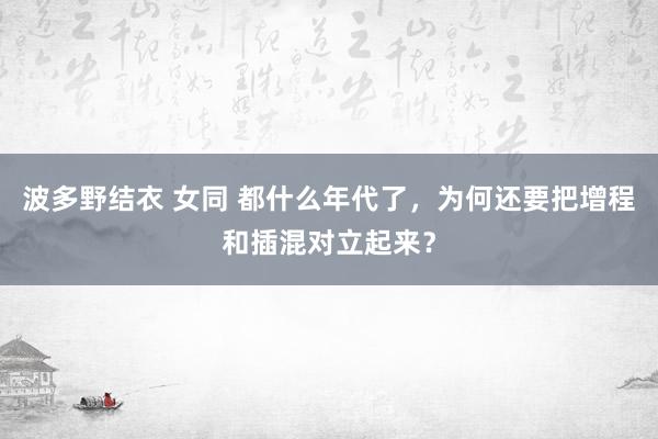 波多野结衣 女同 都什么年代了，为何还要把增程和插混对立起来？