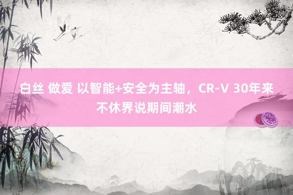 白丝 做爱 以智能+安全为主轴，CR-V 30年来不休界说期间潮水