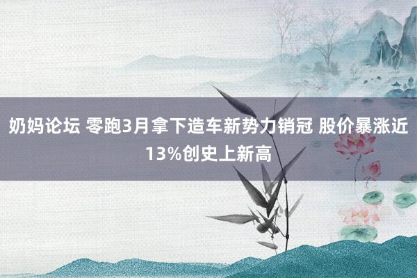 奶妈论坛 零跑3月拿下造车新势力销冠 股价暴涨近13%创史上新高