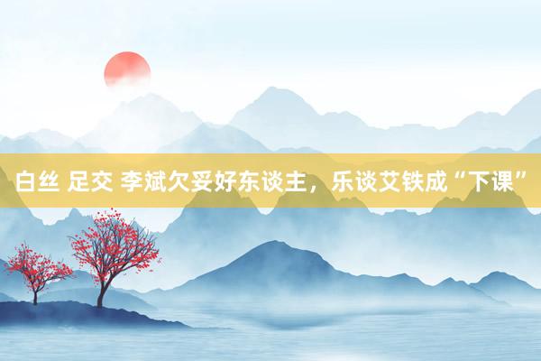白丝 足交 李斌欠妥好东谈主，乐谈艾铁成“下课”