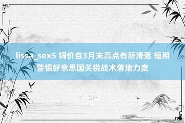 lissa_sex5 铜价自3月末高点有所滑落 短期警惕好意思国关税战术落地力度