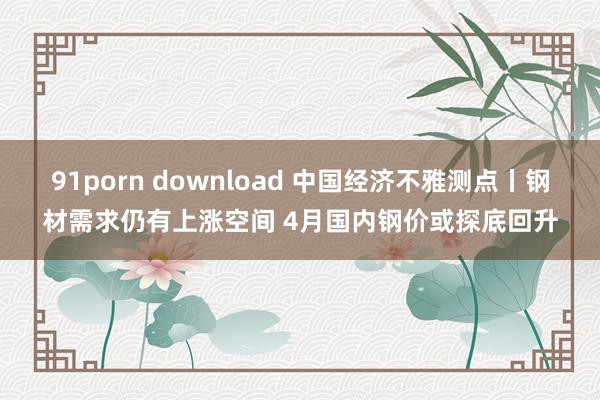 91porn download 中国经济不雅测点丨钢材需求仍有上涨空间 4月国内钢价或探底回升