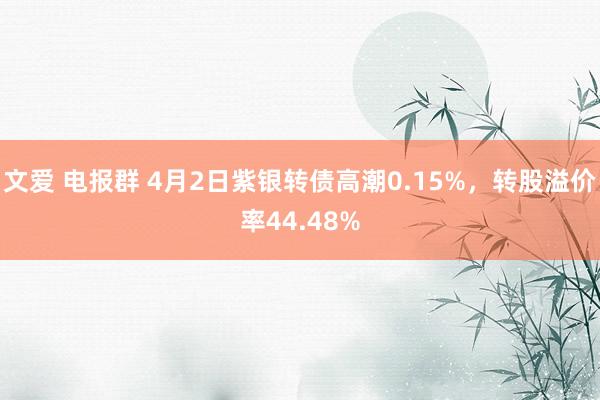文爱 电报群 4月2日紫银转债高潮0.15%，转股溢价率44.48%