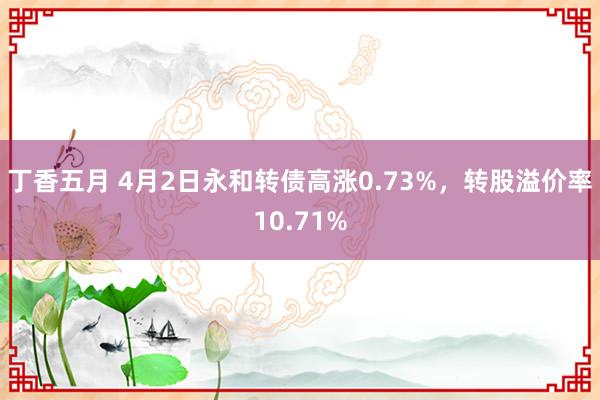 丁香五月 4月2日永和转债高涨0.73%，转股溢价率10.71%
