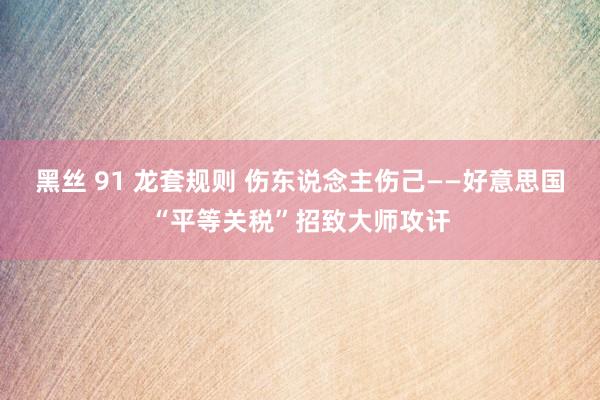 黑丝 91 龙套规则 伤东说念主伤己——好意思国“平等关税”招致大师攻讦