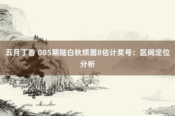 五月丁香 085期陆白秋烦嚣8估计奖号：区间定位分析