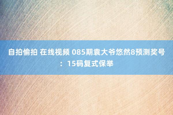 自拍偷拍 在线视频 085期袁大爷悠然8预测奖号：15码复式保举