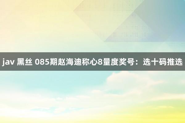 jav 黑丝 085期赵海迪称心8量度奖号：选十码推选