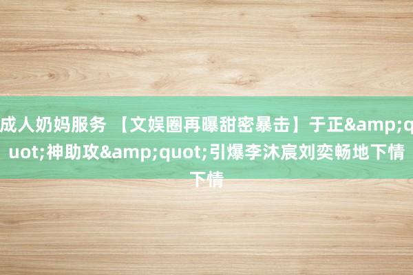 成人奶妈服务 【文娱圈再曝甜密暴击】于正&quot;神助攻&quot;引爆李沐宸刘奕畅地下情