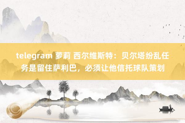telegram 萝莉 西尔维斯特：贝尔塔纷乱任务是留住萨利巴，必须让他信托球队策划