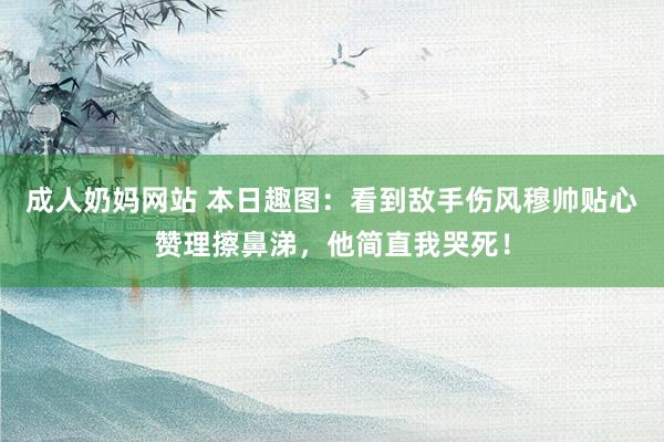 成人奶妈网站 本日趣图：看到敌手伤风穆帅贴心赞理擦鼻涕，他简直我哭死！