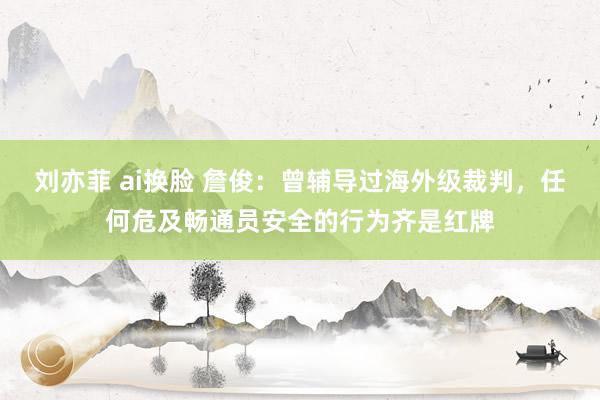 刘亦菲 ai换脸 詹俊：曾辅导过海外级裁判，任何危及畅通员安全的行为齐是红牌
