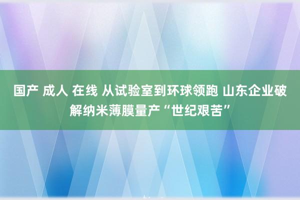 国产 成人 在线 从试验室到环球领跑 山东企业破解纳米薄膜量产“世纪艰苦”