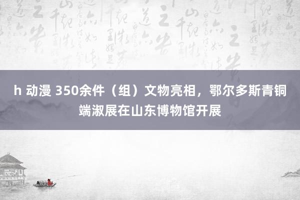 h 动漫 350余件（组）文物亮相，鄂尔多斯青铜端淑展在山东博物馆开展