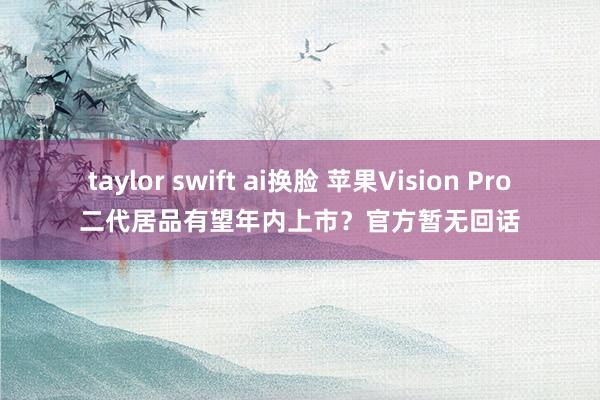 taylor swift ai换脸 苹果Vision Pro二代居品有望年内上市？官方暂无回话