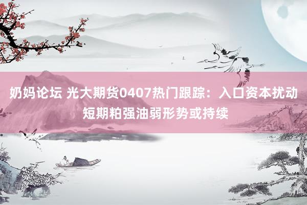 奶妈论坛 光大期货0407热门跟踪：入口资本扰动 短期粕强油弱形势或持续