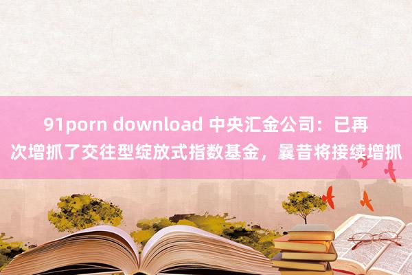 91porn download 中央汇金公司：已再次增抓了交往型绽放式指数基金，曩昔将接续增抓