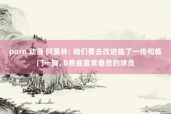 porn 动漫 阿莫林: 咱们要去改进临了一传和临门一脚， B费曲直常垂危的球员