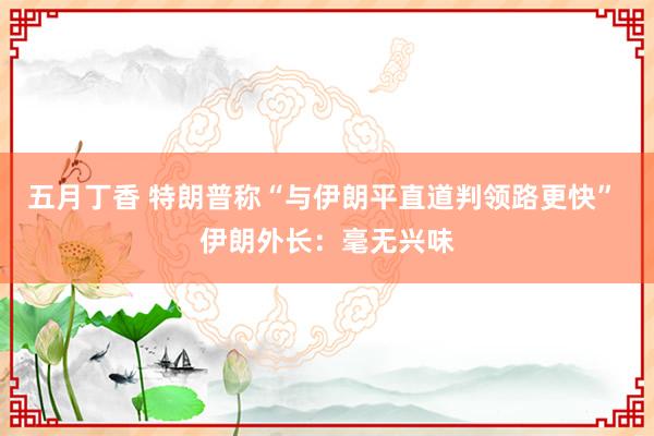 五月丁香 特朗普称“与伊朗平直道判领路更快” 伊朗外长：毫无兴味