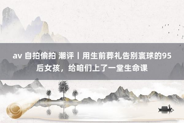 av 自拍偷拍 潮评丨用生前葬礼告别寰球的95后女孩，给咱们上了一堂生命课