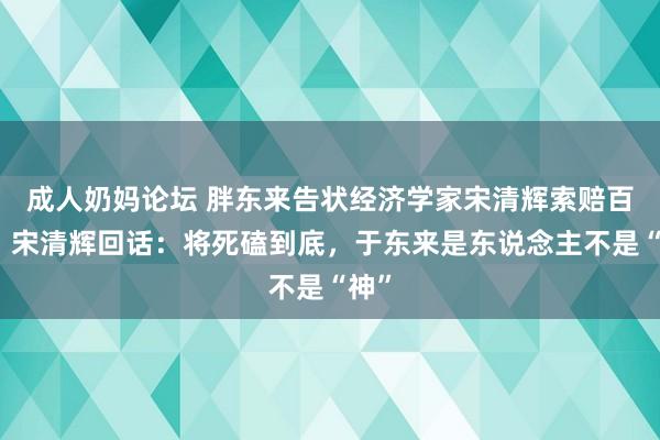成人奶妈论坛 胖东来告状经济学家宋清辉索赔百万，宋清辉回话：将死磕到底，于东来是东说念主不是“神”