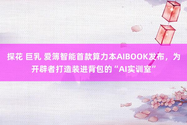 探花 巨乳 爱簿智能首款算力本AIBOOK发布，为开辟者打造装进背包的“AI实训室”