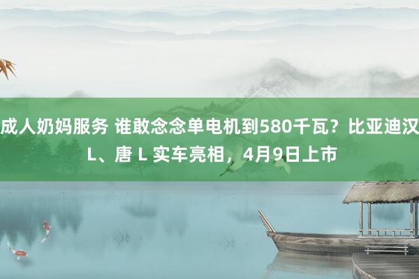 成人奶妈服务 谁敢念念单电机到580千瓦？比亚迪汉 L、唐 L 实车亮相，4月9日上市